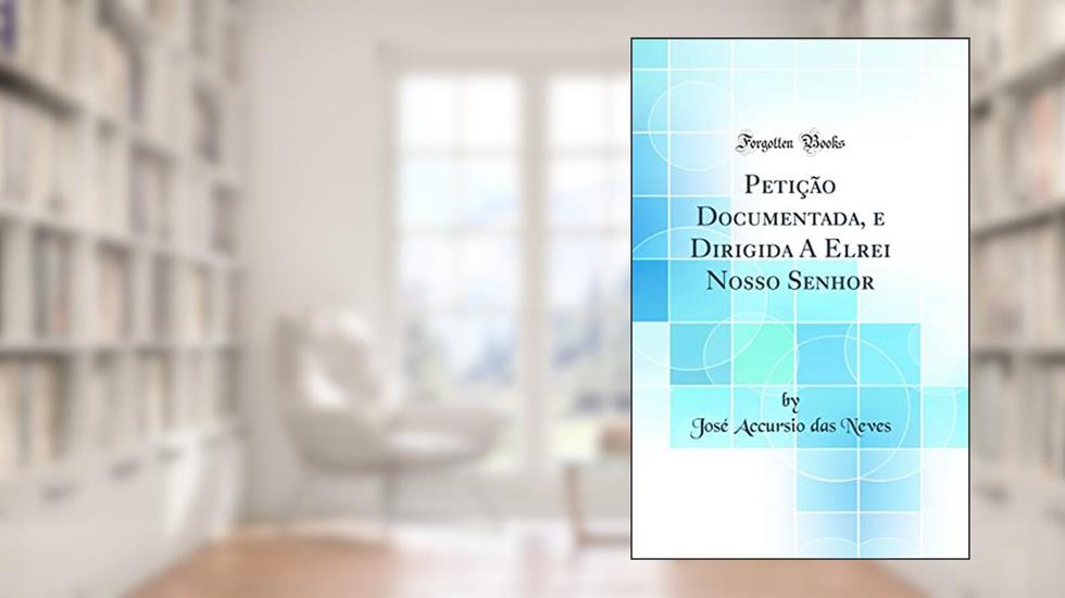 Petição Documentada, e Dirigida A Elrei Nosso Senhor (Classic Reprint), do autor José Accursio das Neves