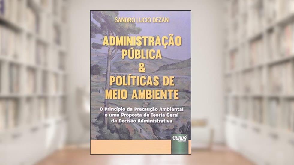 Administração Pública & Políticas de Meio Ambiente - O Princípio da Precaução Ambiental e uma Proposta de Teoria Geral da Decisão Administrativa, do autor Sandro Lucio Dezan