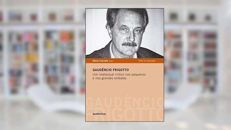 Gaudêncio Frigotto - Um intelectual crítico nos pequenos e nos grandes embates, do autor Maria Ciavatta