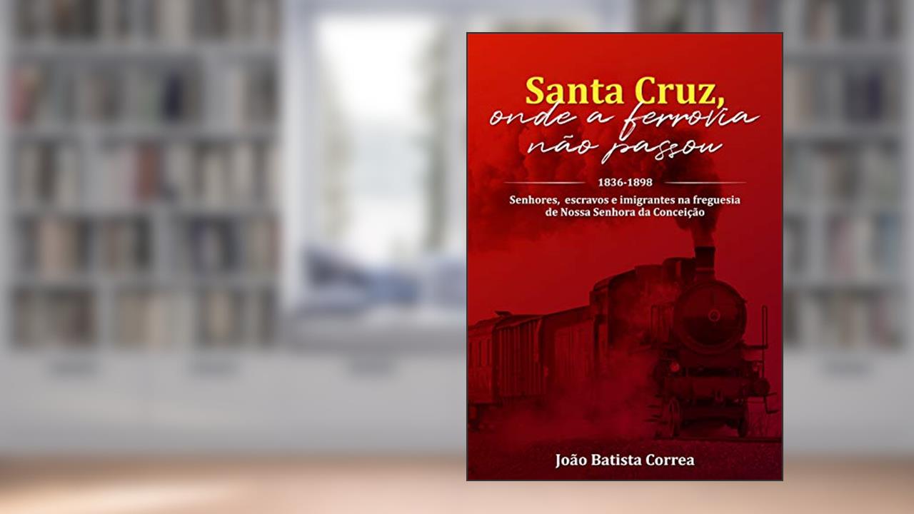 SANTA CRUZ, ONDE A FERROVIA NÃO PASSOU: SENHORES, ESCRAVOS E IMIGRANTES NA FREGUESIA DE NOSSA SENHORA DA CONCEIÇÃO. 1836-1898, do autor Joao Correa