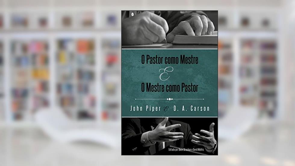O Pastor como Mestre e o Mestre como Pastor: Reflexões na vida e ministério, do autor John Piper; D. A. Carson