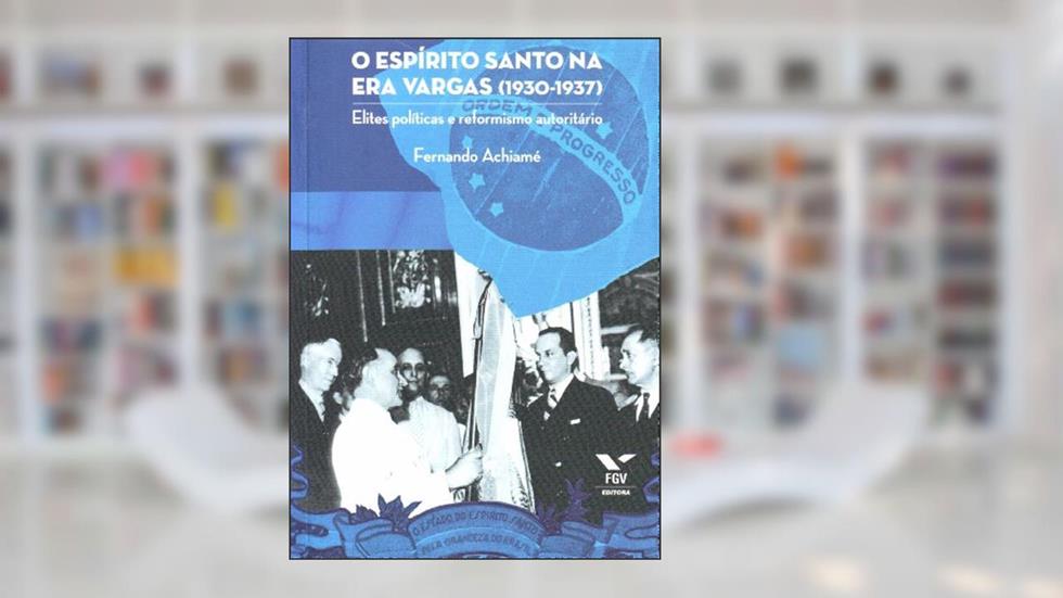Espírito Santo na era Vargas (1930-1937): Elites Políticas e Reformismo Autoritário, do autor Fernando Achiame