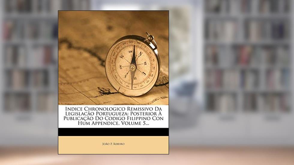 Indice Chronologico Remissivo Da Legislacão Portugueza: Posterior À Publicação Do Codigo Filippino Con Hum Appendice, Volume 5..., do autor João P. Ribeiro