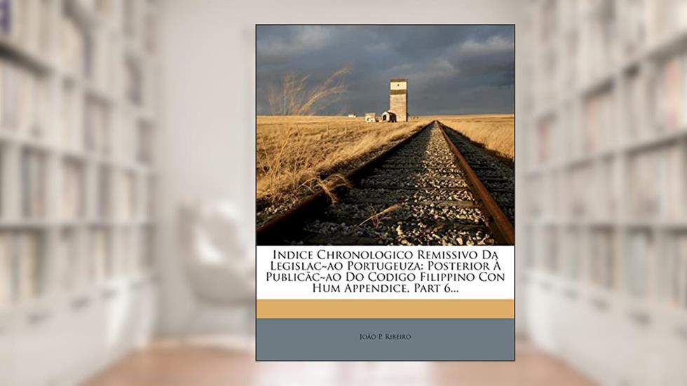 Indice Chronologico Remissivo Da Legislac Ao Portugeuza: Posterior a Publicac Ao Do Codigo Filippino Con Hum Appendice, Part 6..., do autor Jo O P Ribeiro; Joao P Ribeiro