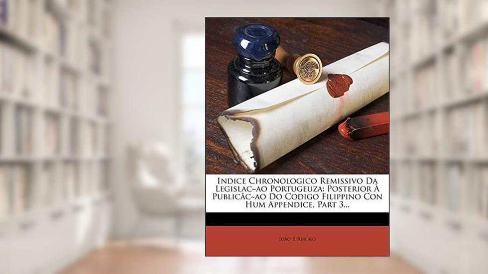 Indice Chronologico Remissivo Da Legislac Ao Portugeuza: Posterior a Publicac Ao Do Codigo Filippino Con Hum Appendice, Part 3..., do autor Jo O. P. Ribeiro; Joao P. Ribeiro