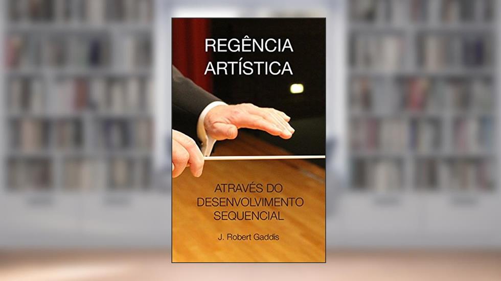 REGÊNCIA ARTÍSTICA: ATRAVÉS DO DESENVOLVIMENTO SEQUENCIAL DE HABILIDADES, do autor J. Robert Gaddis