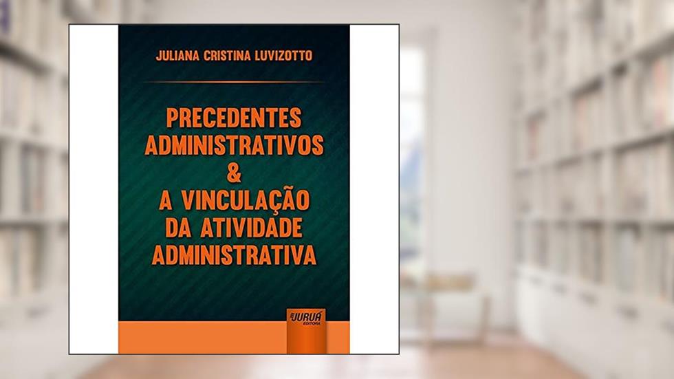 Precedentes Administrativos & a Vinculação da Atividade Administrativa, do autor Juliana Cristina Luvizotto