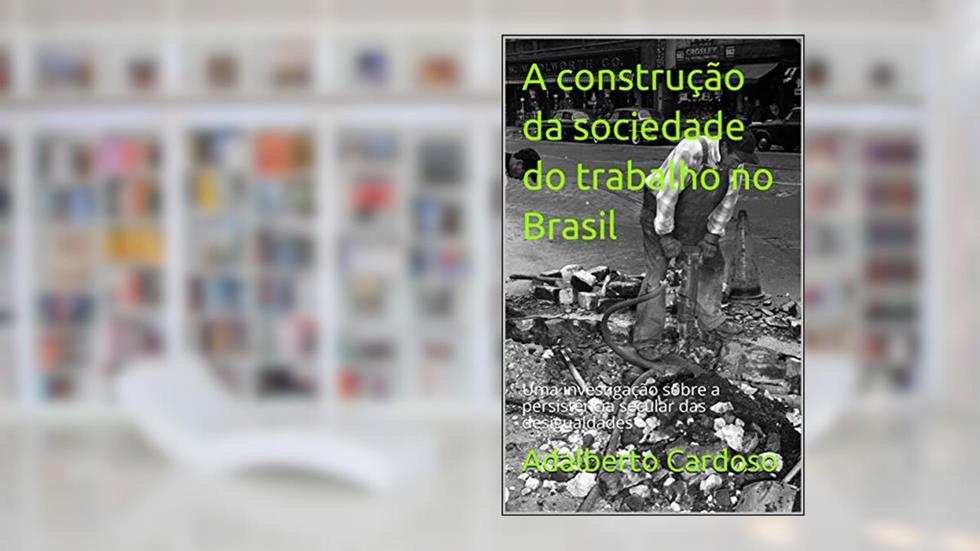 A construção da sociedade do trabalho no Brasil: Uma investigação sobre a persistência secular das desigualdades, do autor Adalberto Cardoso