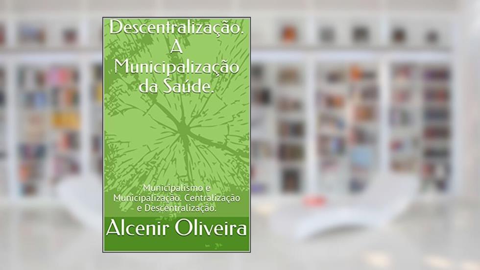 Descentralização. A Municipalização da Saúde.: Municipalismo e Municipalização. Centralização e Descentralização., do autor Alcenir Oliveira; Gilberto Tristão
