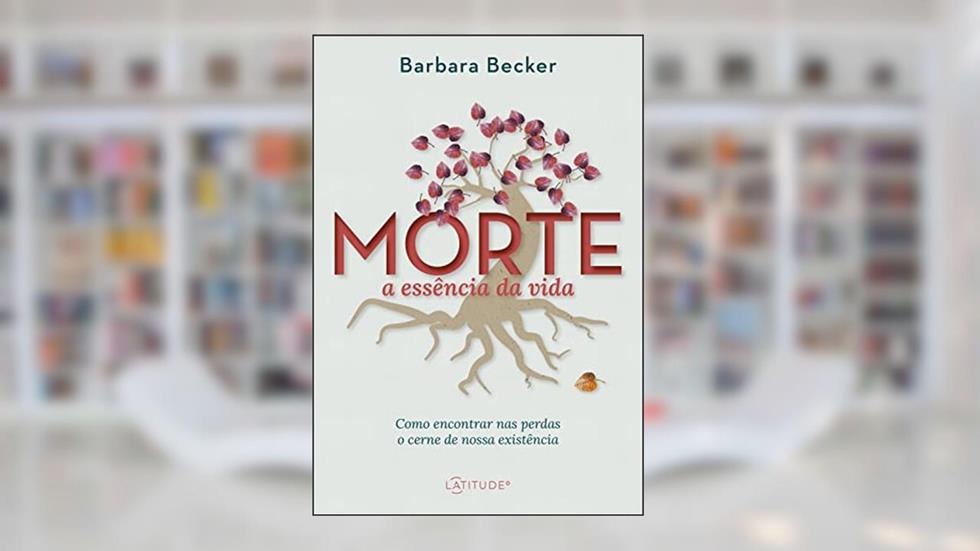 Morte: a essência da vida: Como encontrar nas perdas o cerne de nossa existência, do autor Barbara Becker