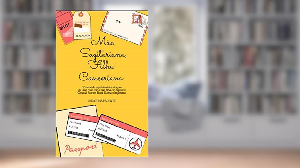 Mãe Sagitariana, Filha Canceriana: 10 anos de viagens e expatriações de uma mãe solo e sua filha, em 5 países: Canadá, França, Brasil, Suécia e Inglaterra, do autor Christina Parente