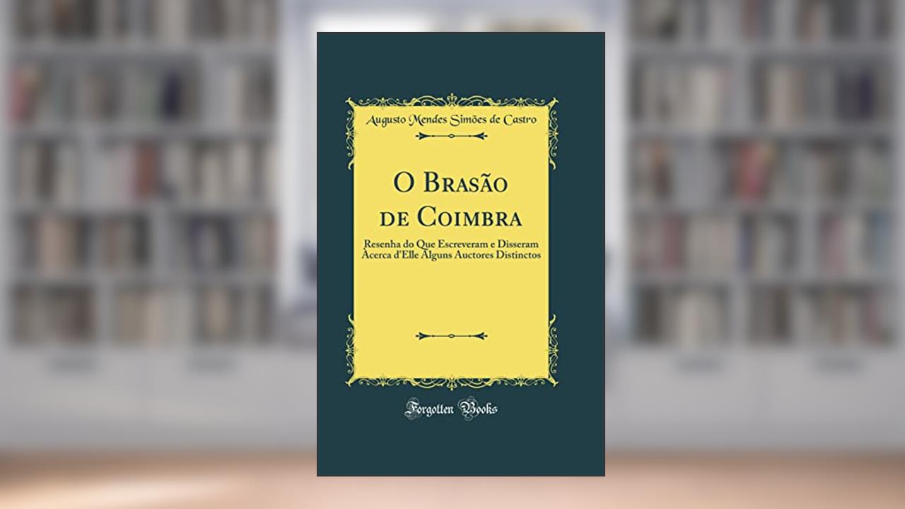 O Brasão de Coimbra: Resenha do Que Escreveram e Disseram Àcerca d'Elle Alguns Auctores Distinctos (Classic Reprint), do autor Augusto Mendes Simões de Castro