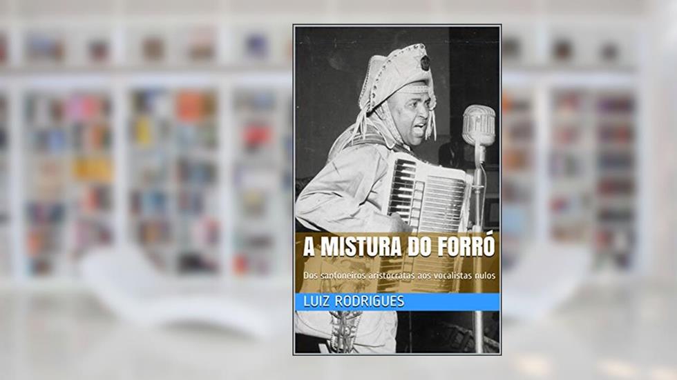 A Mistura do Forró: Dos sanfoneiros aristocratas aos vocalistas nulos, do autor Luiz Rodrigues