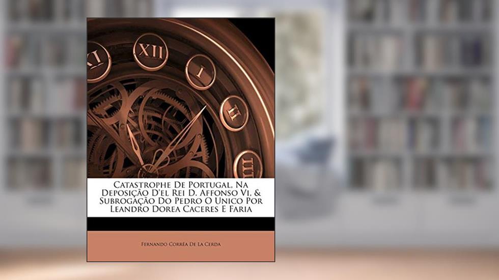 Catastrophe de Portugal, Na Deposição d'El Rei D. Affonso VI, & Subrogação Do Pedro O Unico Por Leandro Dorea Caceres E Faria, do autor Fernando Correa De La Cerda