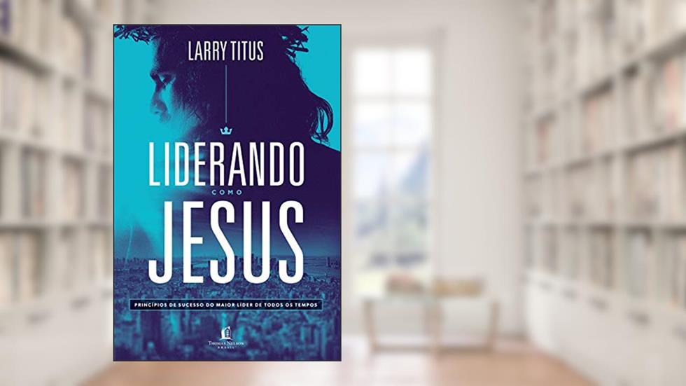 Liderando como Jesus: Princípios de sucesso do maior líder de todos os tempos, do autor Larry Titus