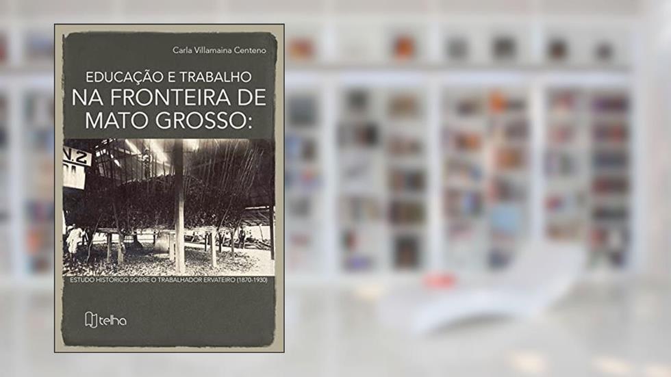 Educação e Trabalho na Fronteira de Mato Grosso: Estudo Histórico Sobre o Trabalhador Ervateiro (1870-1930), do autor Carla Villamaina Centeno