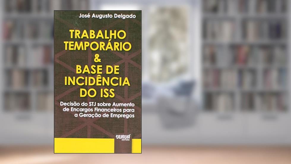 Trabalho Temporário & Base de Incidência do ISS - Minibook - Decisão do STJ sobre Aumento de Encargos Financeiros para a Geração de Empregos, do autor José Augusto Delgado