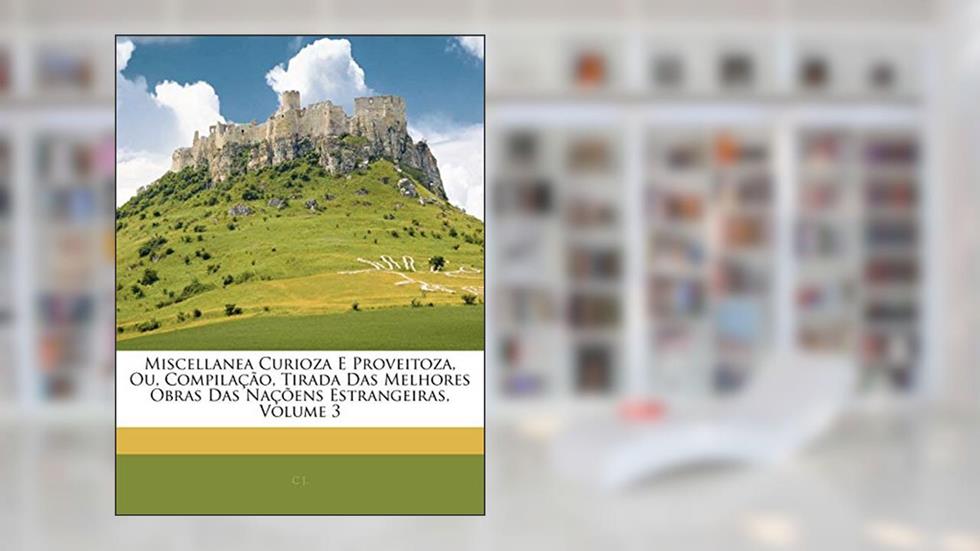 Miscellanea Curioza E Proveitoza, Ou, Compilação, Tirada Das Melhores Obras Das Naçõens Estrangeiras, Volume 3, do autor C J.
