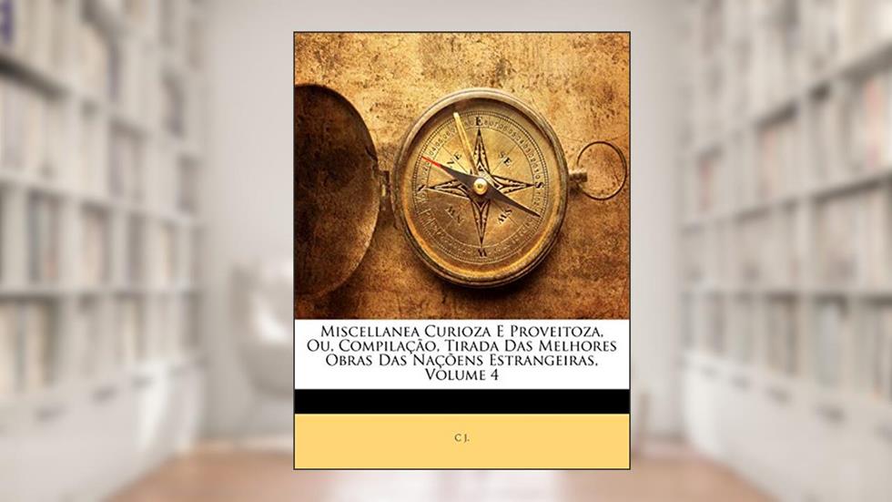 Miscellanea Curioza E Proveitoza, Ou, Compilação, Tirada Das Melhores Obras Das Naçõens Estrangeiras, Volume 4, do autor C J.