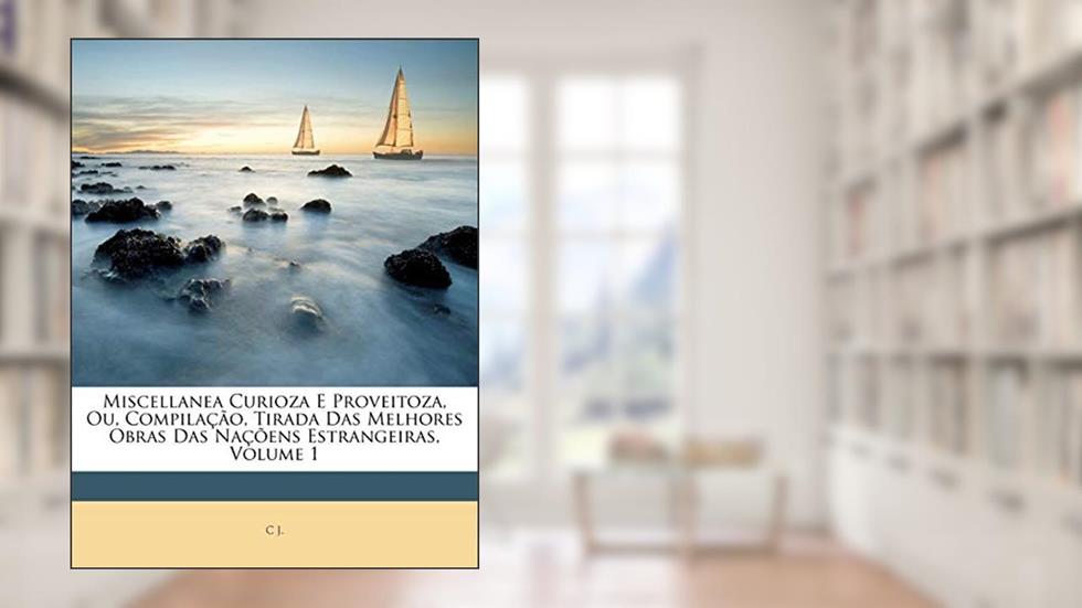 Miscellanea Curioza E Proveitoza, Ou, Compilação, Tirada Das Melhores Obras Das Naçõens Estrangeiras, Volume 1, do autor C J.