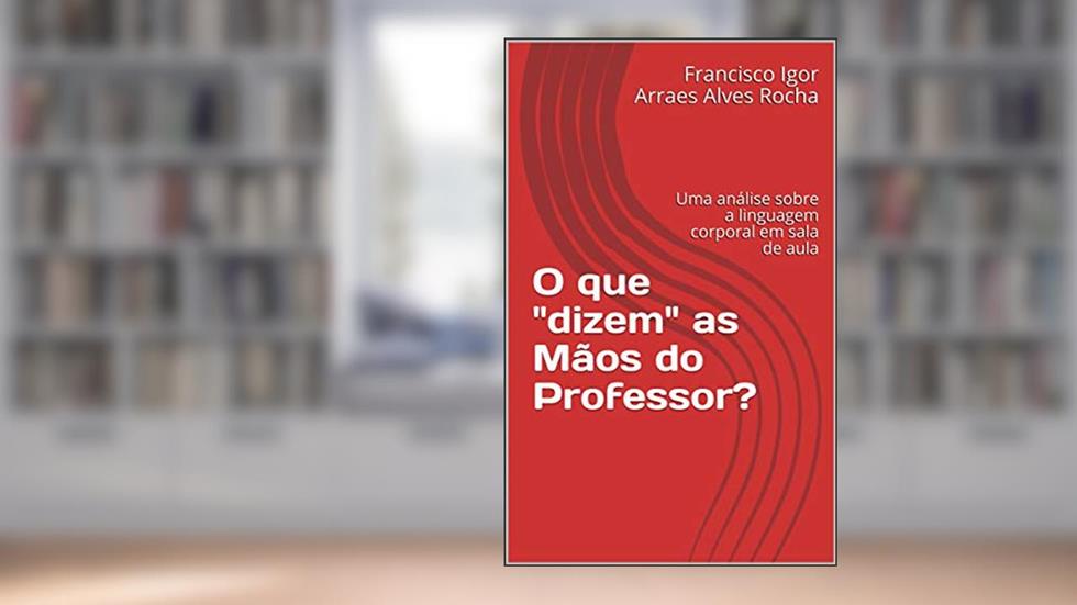 O que "dizem" as Mãos do Professor?: Uma análise sobre a linguagem corporal em sala de aula, do autor Francisco Igor Arraes Alves Rocha