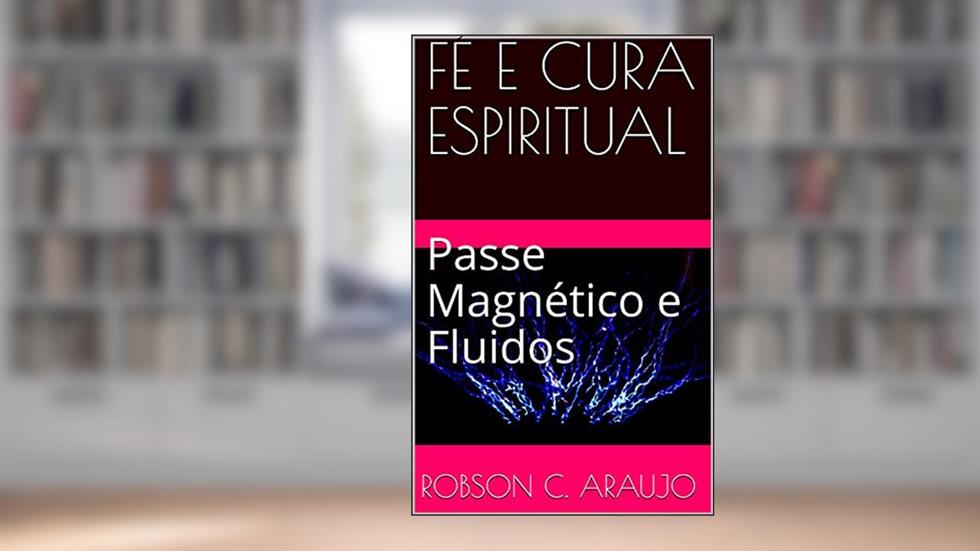 FÉ E CURA ESPIRITUAL: Passe Magnético e Fluidos, do autor Robson c. Araujo