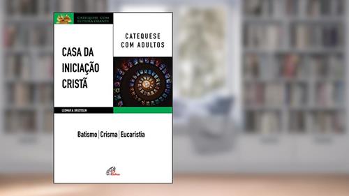 Capa de Casa da Iniciação Cristã: Catequese com adultos: Batismo - Crisma - Eucaristia, do autor Leomar A. Brustolin