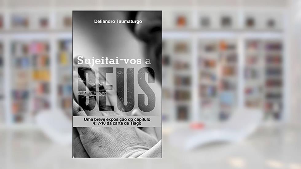 Sujeitai-vos a Deus : Uma breve exposição do capítulo 4: 7 - 10 da carta de Tiago, do autor Deliandro Taumaturgo
