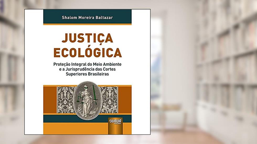 Justiça Ecológica - Proteção Integral do Meio Ambiente e a Jurisprudência das Cortes Superiores Brasileiras, do autor Shalom Moreira Baltazar