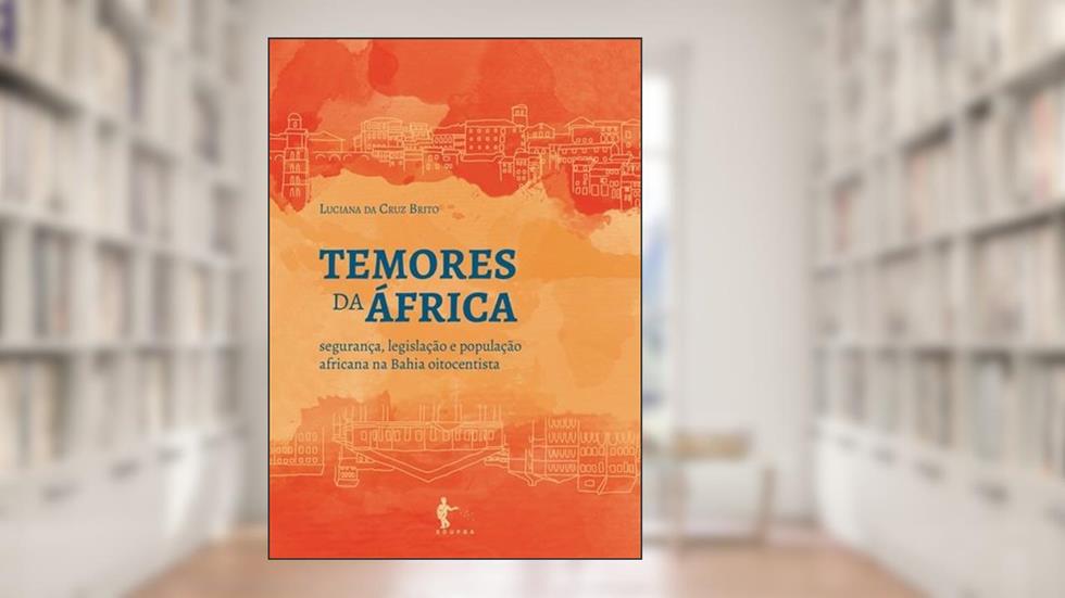 Temores da África. Segurança, Legislação e População Africana na Bahia Oitocentista, do autor Luciana da Cruz Brito