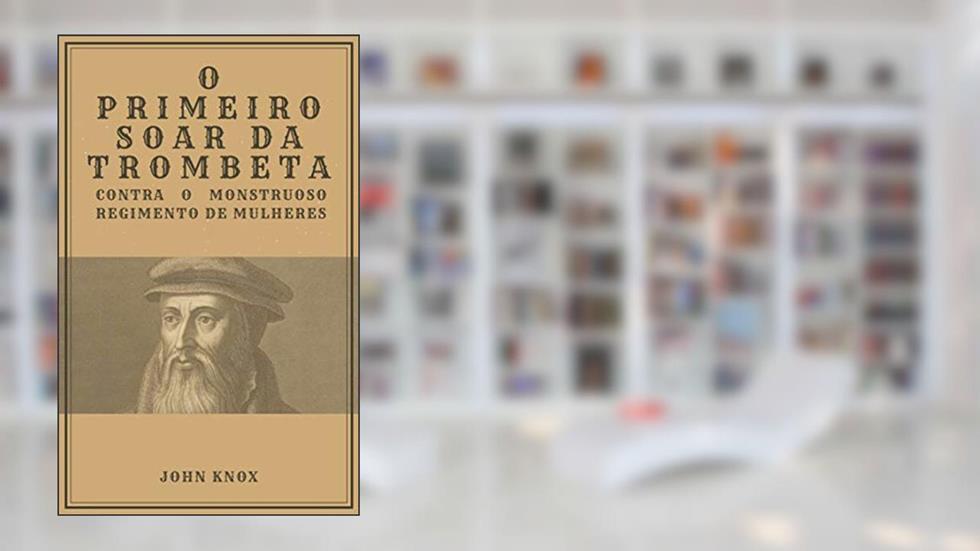 O Primeiro Soar da Trombeta: Contra o Monstruoso Regimento de Mulheres, do autor John Knox