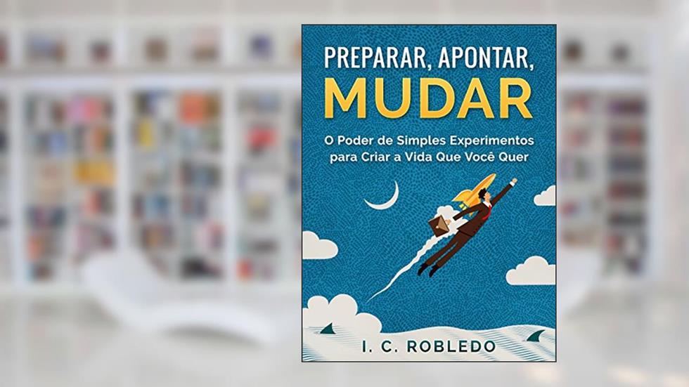 Preparar, Apontar, Mudar: O Poder de Simples Experimentos para Criar a Vida Que Você Quer (Domine Sua Mente, Transforme Sua Vida), do autor I. C. Robledo