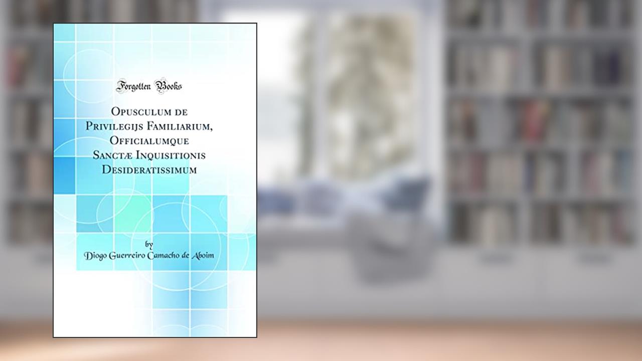 Opusculum de Privilegijs Familiarium, Officialumque Sanctæ Inquisitionis Desideratissimum (Classic Reprint), do autor Diogo Guerreiro Camacho de Aboim