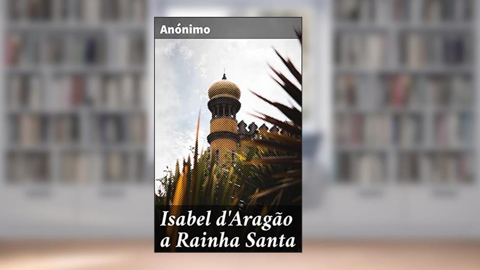 Isabel d'Aragão a Rainha Santa: Historia sucinta da sua vida, morte e excelsas virtudes, do autor Anónimo