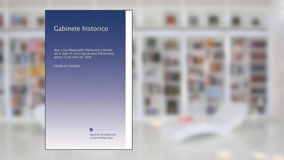 Gabinete historico: Que a Sua Magestade fidelissima o Senhor rei D. João VI. em o dia de seus felicissimos annos 13 de maio de 1818 (Portuguese Edition): Volume 11, do autor . Claudio da Conceição