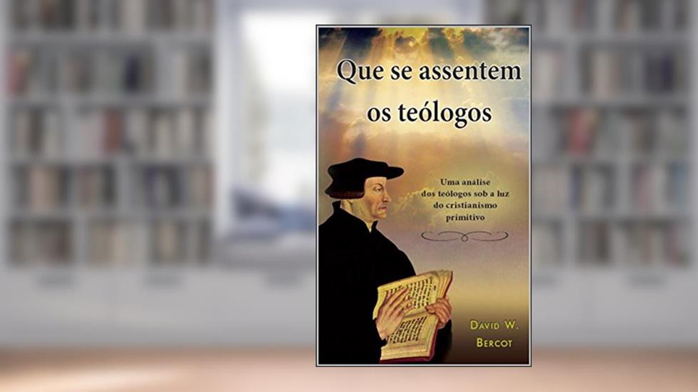 Que se assentem os teólogos: Um análise dos teólogos sob a luz do cristianismo primitivo, do autor David Bercot