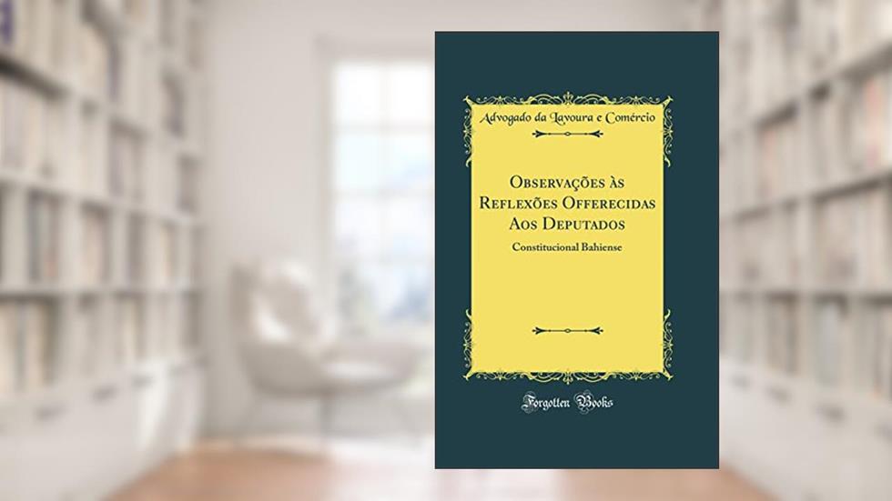 Observações às Reflexões Offerecidas Aos Deputados: Constitucional Bahiense (Classic Reprint), do autor Advogado da Lavoura e Comércio