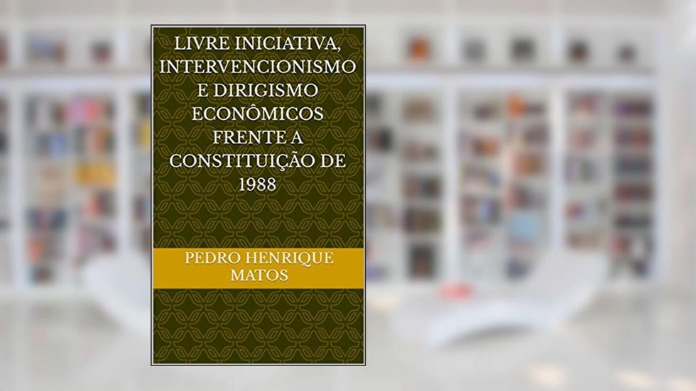 LIVRE INICIATIVA, INTERVENCIONISMO E DIRIGISMO ECONÔMICOS FRENTE A CONSTITUIÇÃO DE 1988, do autor Pedro Henrique Matos