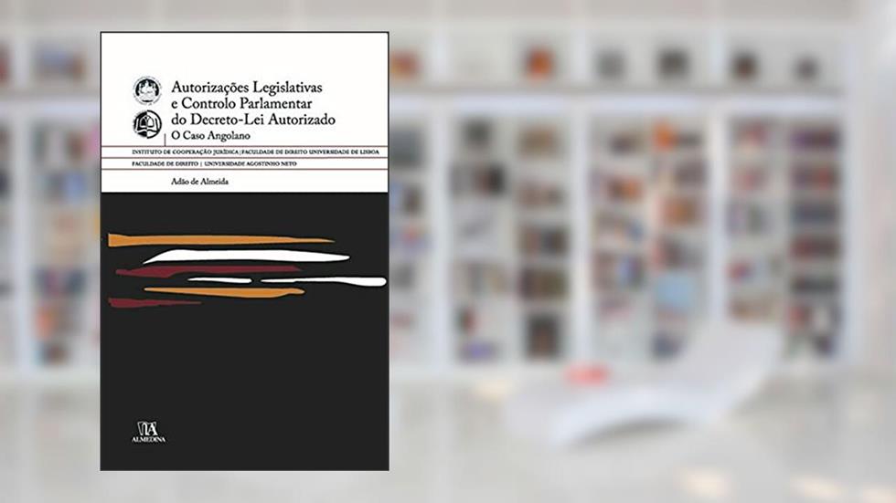 Autorizações Legislativas e Controlo Parlamentar do Decreto-lei Autorizado: o Caso Angolano, do autor Adão de Almeida
