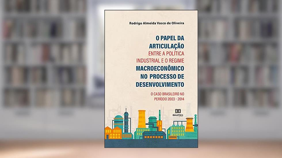O Papel da Articulação entre a Política Industrial e o Regime Macroeconômico no Processo de Desenvolvimento: o Caso Brasileiro no período 2003 - 2014, do autor Rodrigo Almeida Vasco de Oliveira