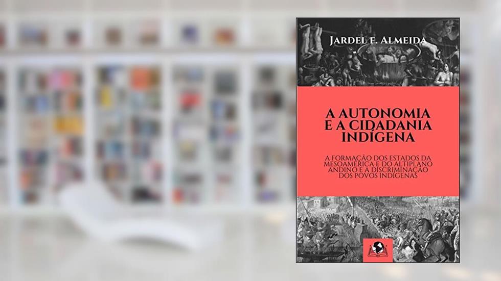 A Autonomia e a Cidadania Indígena: A Formação dos Estados da Mesoamérica e do Altiplano Andino e a Discriminação dos Povos Indígenas, do autor Jardel F. Almeida