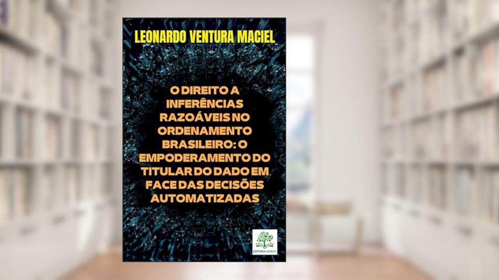 O DIREITO A INFERÊNCIAS RAZOÁVEIS NO ORDENAMENTO BRASILEIRO: O EMPODERAMENTO DO TITULAR DO DADO EM FACE DAS DECISÕES AUTOMATIZADAS, do autor LEONARDO VENTURA MACIEL