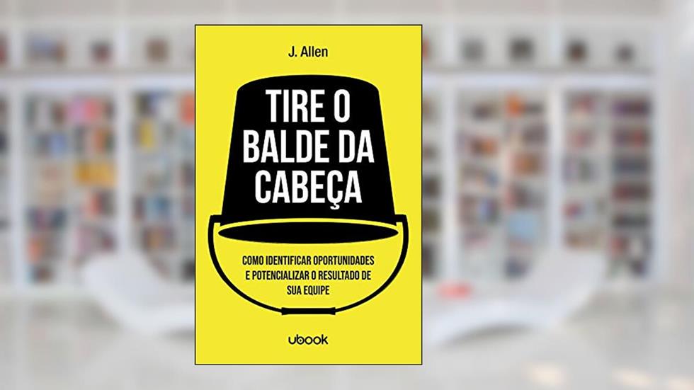 Tire o Balde da Cabeça! Como Ouvir, Identificar e Potencializar o Sucesso de Sua Equipe, do autor J. Allen