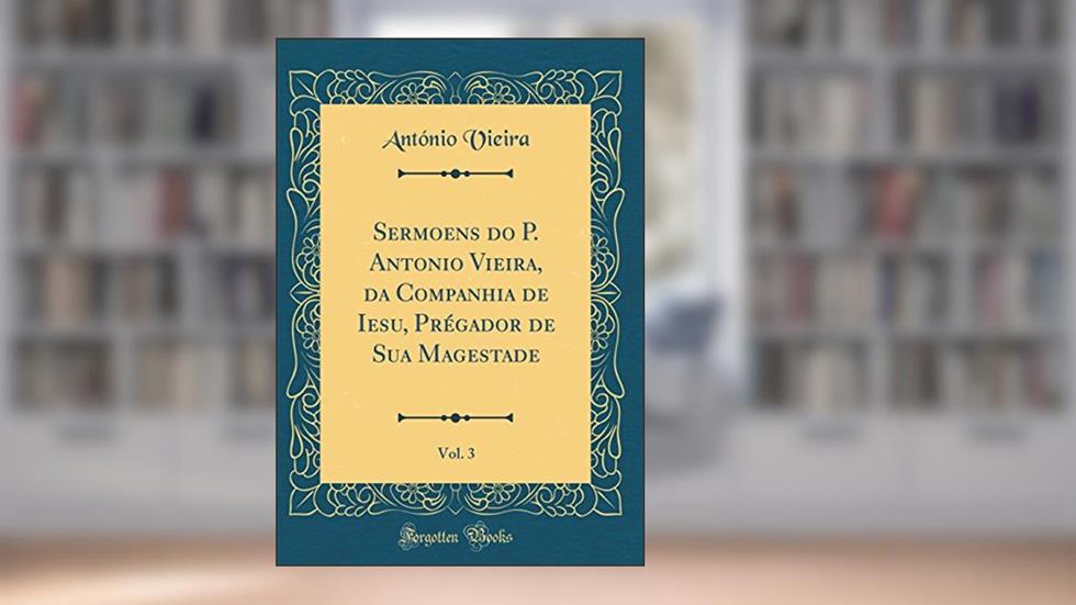 Sermoens do P. Antonio Vieira, da Companhia de Iesu, Prégador de Sua Magestade, Vol. 3 (Classic Reprint), do autor António Vieira