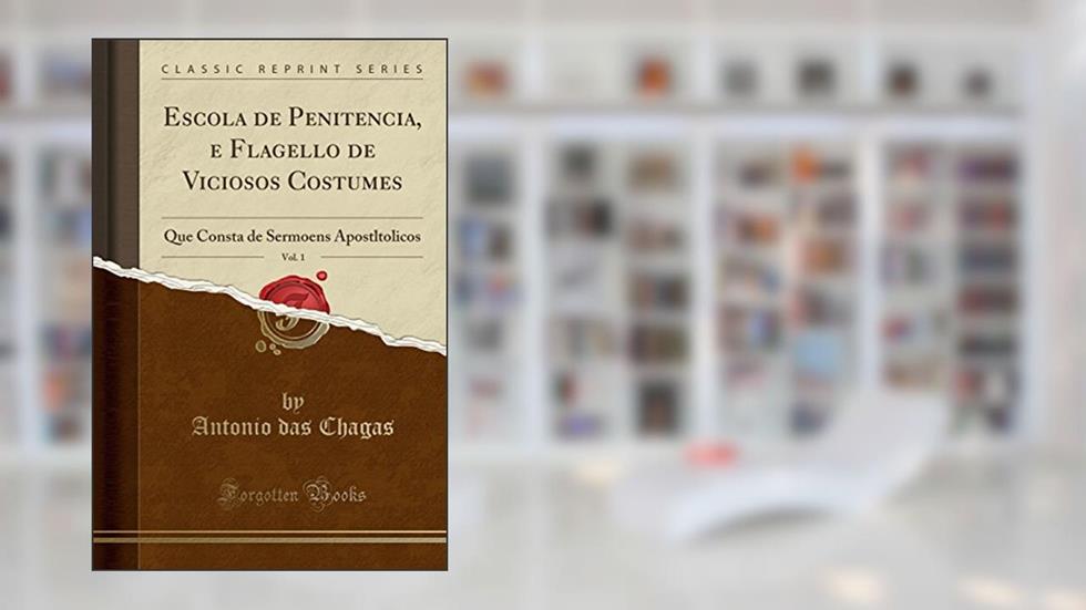 Escola de Penitencia, e Flagello de Viciosos Costumes, Vol. 1: Que Consta de Sermoens Apostltolicos (Classic Reprint), do autor Antonio das Chagas
