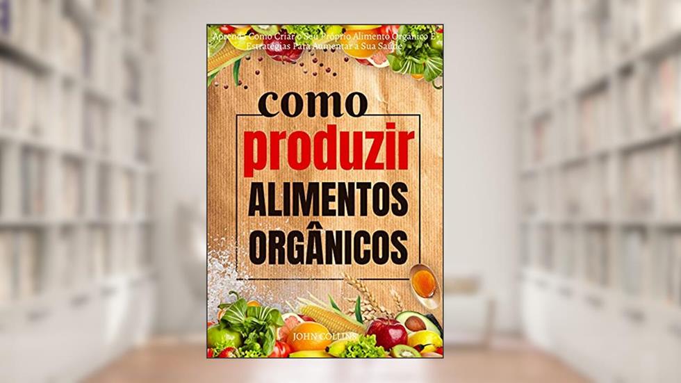 Como Produzir Alimentos Orgânicos: Aprenda Como Criar O Seu Próprio Alimento Orgânico E Estratégias Para Aumentar A Sua Saúde, do autor John Collins