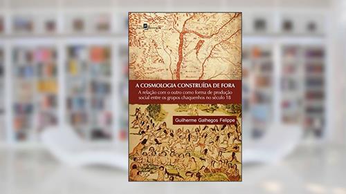 Capa de A cosmologia construída de fora: a Relação com o Outro Como Forma de Produção Social Entre os Grupos Chaquenhos no Século 18, do autor Guilherme Galhegos Felippe