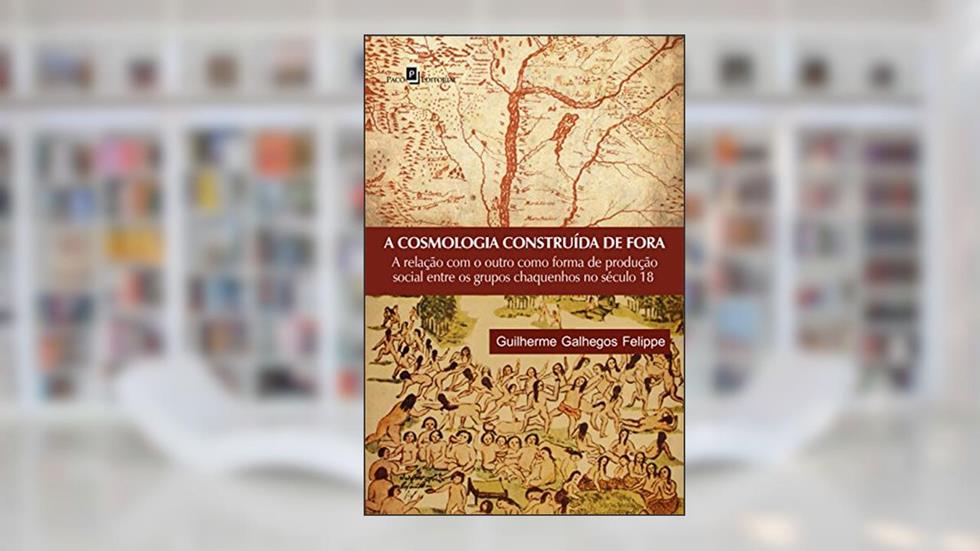 A cosmologia construída de fora: a Relação com o Outro Como Forma de Produção Social Entre os Grupos Chaquenhos no Século 18, do autor Guilherme Galhegos Felippe