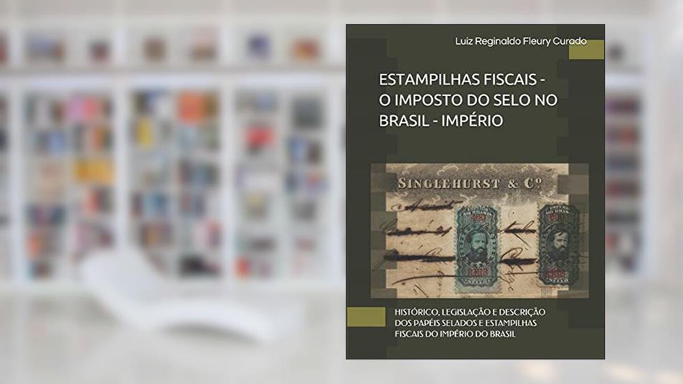 Estampilhas Fiscais - O Imposto Do Selo No Brasil: Histórico, Legislação E Descrição DOS Papéis Selados E Estampilhas Fiscais Do Império Do Brasil, do autor Luiz Reginaldo Fleury Curado
