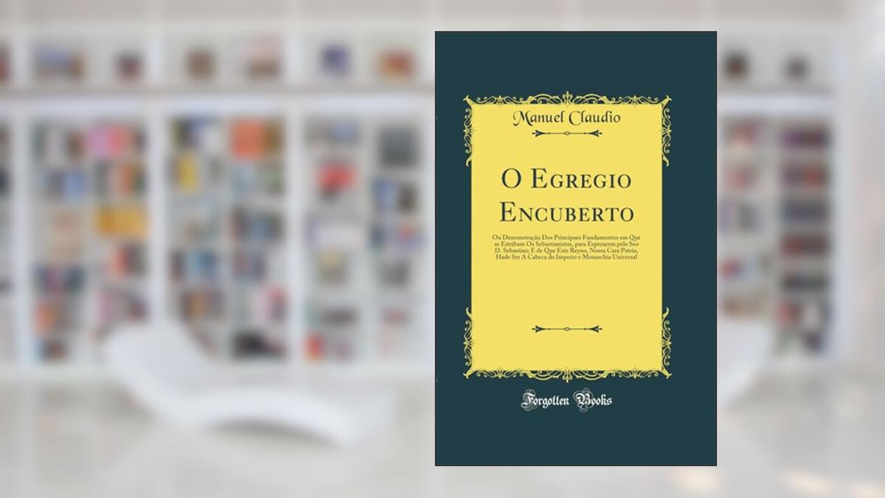O Egregio Encuberto: Ou Demonstração Dos Principaes Fundamentos em Que se Estribam Os Sebastianistas, para Esperarem pelo Seo D. Sebastiao; E de Que ... e Monarchia Universal (Classic Reprint), do autor Manuel Claudio